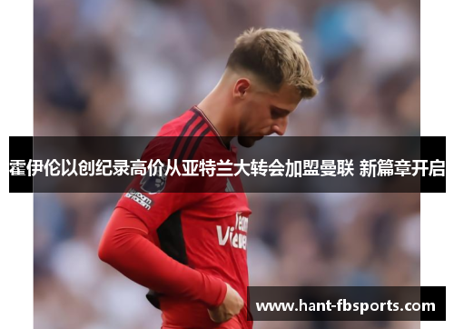 霍伊伦以创纪录高价从亚特兰大转会加盟曼联 新篇章开启